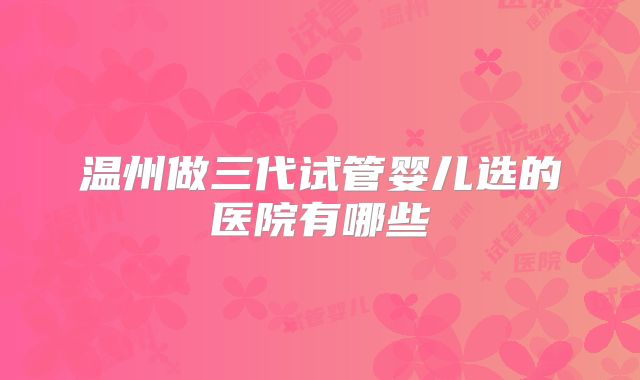 温州做三代试管婴儿选的医院有哪些