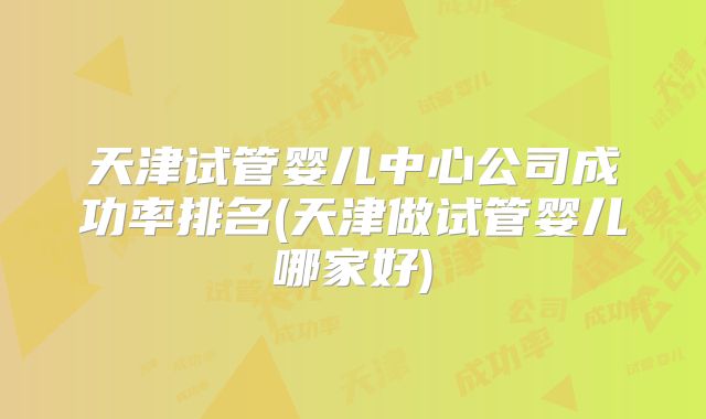 天津试管婴儿中心公司成功率排名(天津做试管婴儿哪家好)