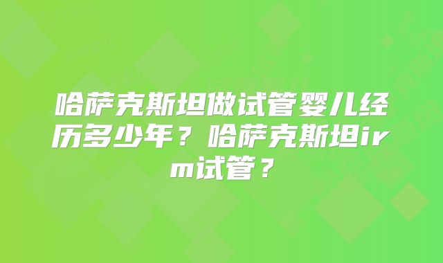 哈萨克斯坦做试管婴儿经历多少年？哈萨克斯坦irm试管？