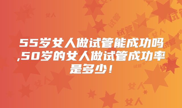 55岁女人做试管能成功吗,50岁的女人做试管成功率是多少！