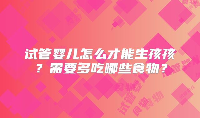 试管婴儿怎么才能生孩孩?需要多吃哪些食物?