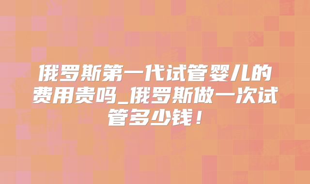 俄罗斯第一代试管婴儿的费用贵吗_俄罗斯做一次试管多少钱！