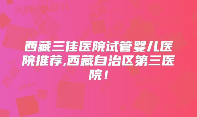 西藏三佳医院试管婴儿医院推荐,西藏自治区第三医院!