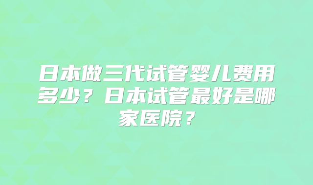 日本做三代试管婴儿费用多少？日本试管最好是哪家医院？