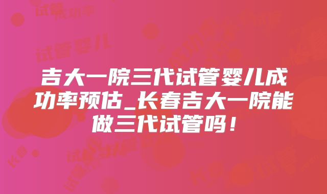 吉大一院三代试管婴儿成功率预估_长春吉大一院能做三代试管吗!