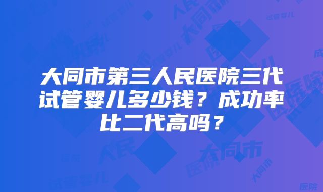 大同市第三人民医院三代试管婴儿多少钱？成功率比二代高吗？
