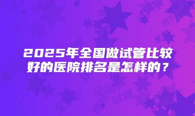2025年全国做试管比较好的医院排名是怎样的?