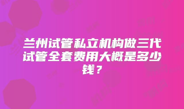 兰州试管私立机构做三代试管全套费用大概是多少钱？