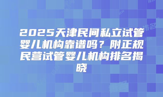 2025天津民间私立试管婴儿机构靠谱吗？附正规民营试管婴儿机构排名揭晓