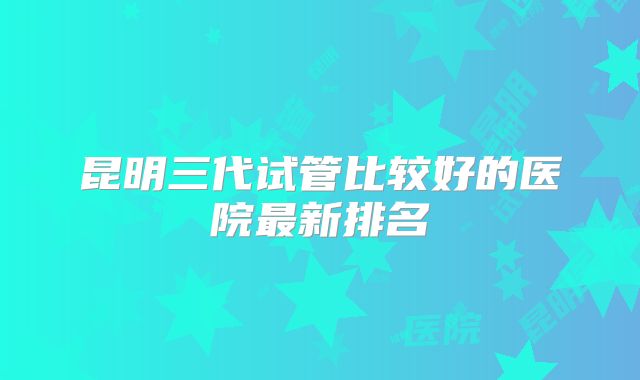 昆明三代试管比较好的医院最新排名