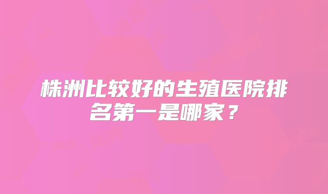 株洲比较好的生殖医院排名第一是哪家?