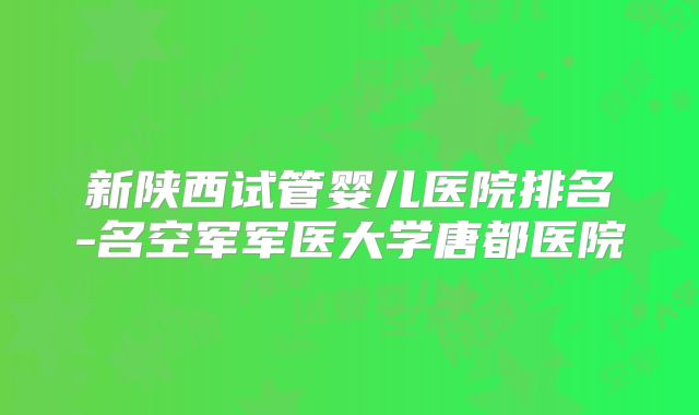 新陕西试管婴儿医院排名-名空军军医大学唐都医院