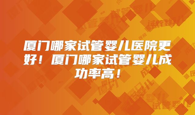 厦门哪家试管婴儿医院更好！厦门哪家试管婴儿成功率高！