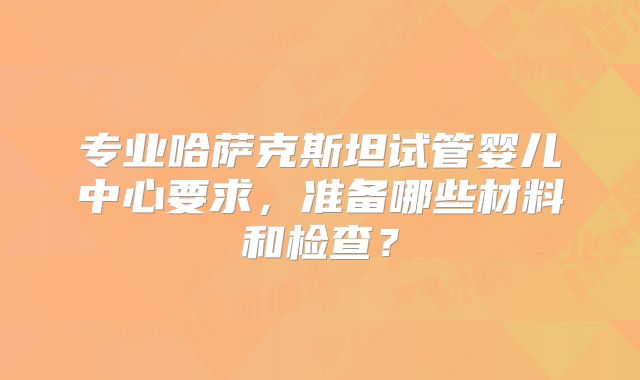 专业哈萨克斯坦试管婴儿中心要求，准备哪些材料和检查？