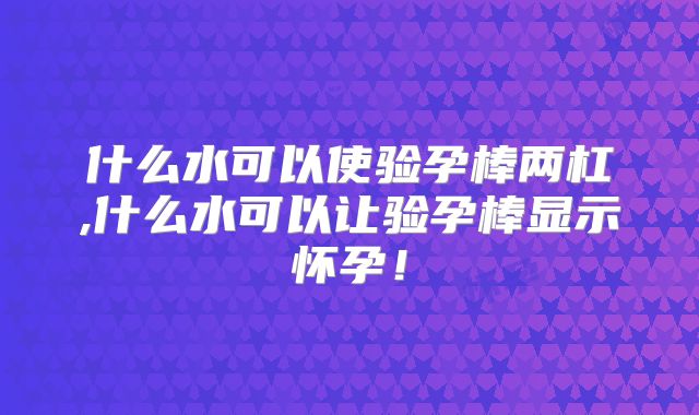 什么水可以使验孕棒两杠,什么水可以让验孕棒显示怀孕!