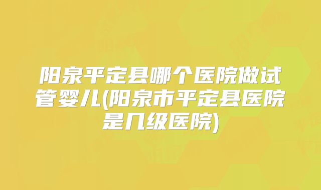 阳泉平定县哪个医院做试管婴儿(阳泉市平定县医院是几级医院)