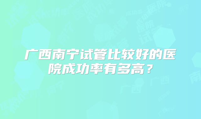 广西南宁试管比较好的医院成功率有多高？