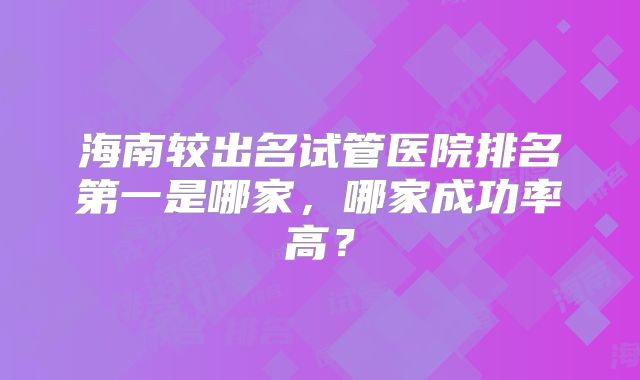 海南较出名试管医院排名第一是哪家，哪家成功率高？