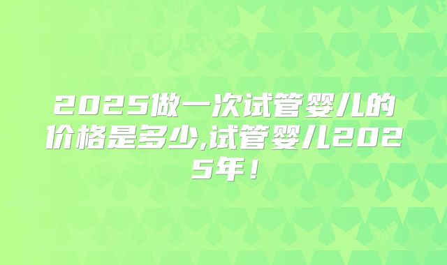 2025做一次试管婴儿的价格是多少,试管婴儿2025年！