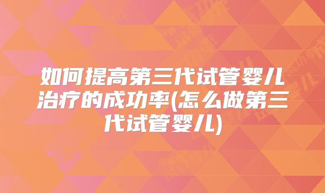 如何提高第三代试管婴儿治疗的成功率(怎么做第三代试管婴儿)