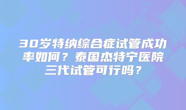 30岁特纳综合症试管成功率如何？泰国杰特宁医院三代试管可行吗？