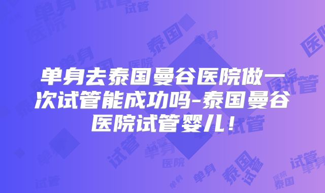 单身去泰国曼谷医院做一次试管能成功吗-泰国曼谷医院试管婴儿！