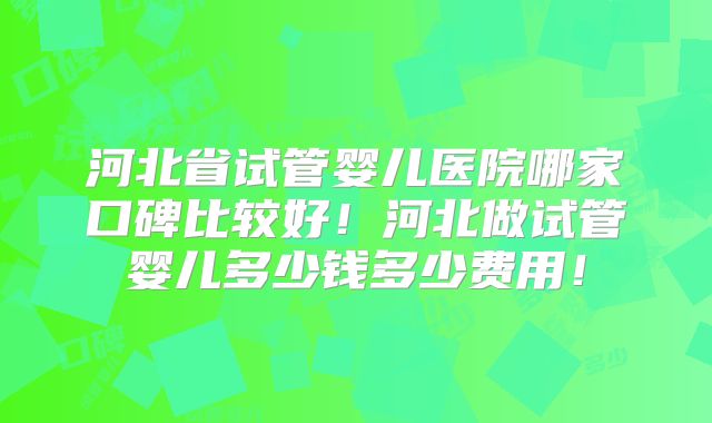 河北省试管婴儿医院哪家口碑比较好!河北做试管婴儿多少钱多少费用!