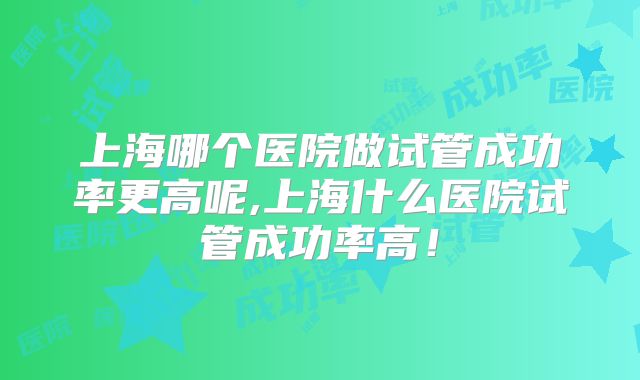 上海哪个医院做试管成功率更高呢,上海什么医院试管成功率高!