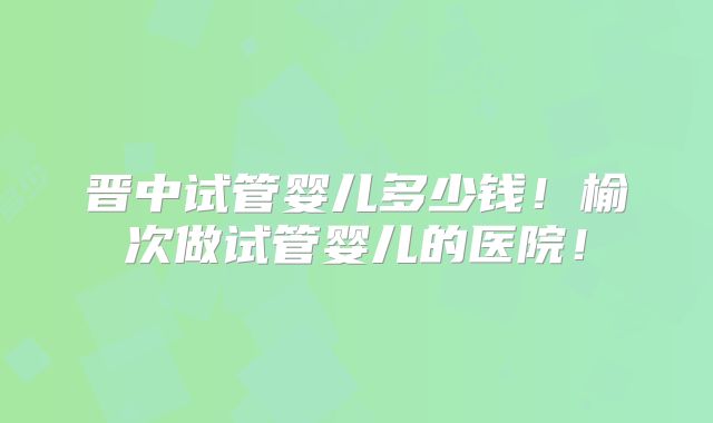 晋中试管婴儿多少钱！榆次做试管婴儿的医院！