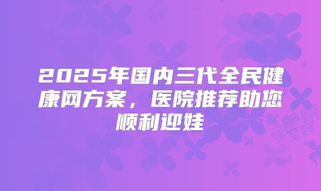 2025年国内三代全民健康网方案，医院推荐助您顺利迎娃
