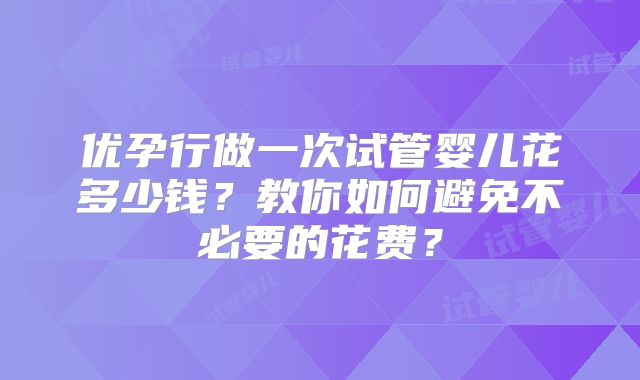 优孕行做一次试管婴儿花多少钱？教你如何避免不必要的花费？