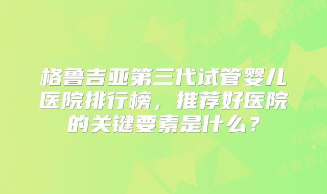 格鲁吉亚第三代试管婴儿医院排行榜，推荐好医院的关键要素是什么？