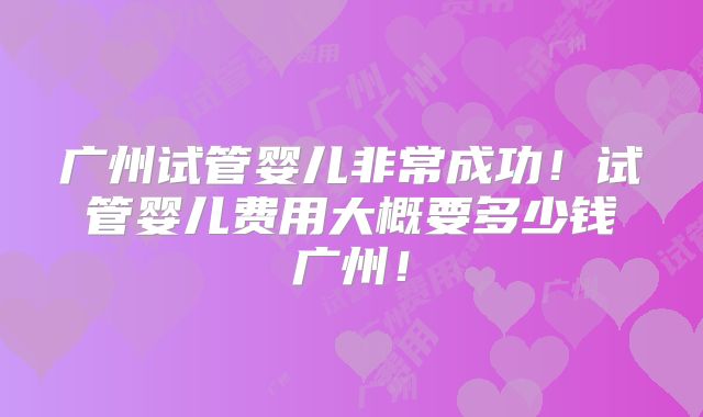 广州试管婴儿非常成功!试管婴儿费用大概要多少钱广州!