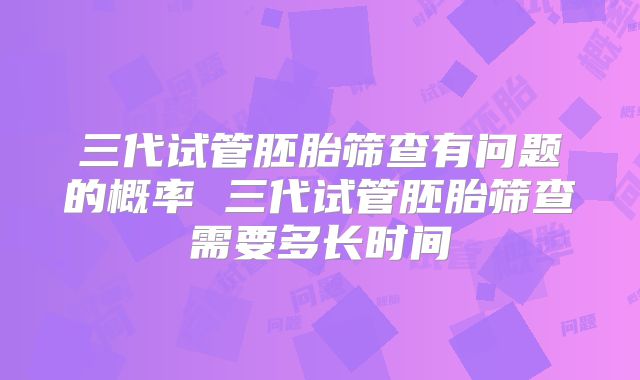 三代试管胚胎筛查有问题的概率 三代试管胚胎筛查需要多长时间