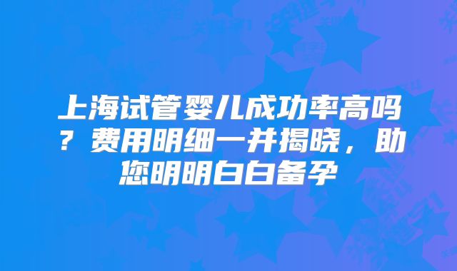 上海试管婴儿成功率高吗?费用明细一并揭晓,助您明明白白备孕