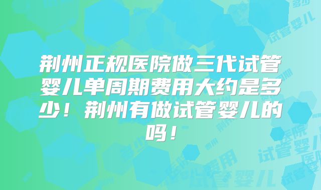 荆州正规医院做三代试管婴儿单周期费用大约是多少！荆州有做试管婴儿的吗！