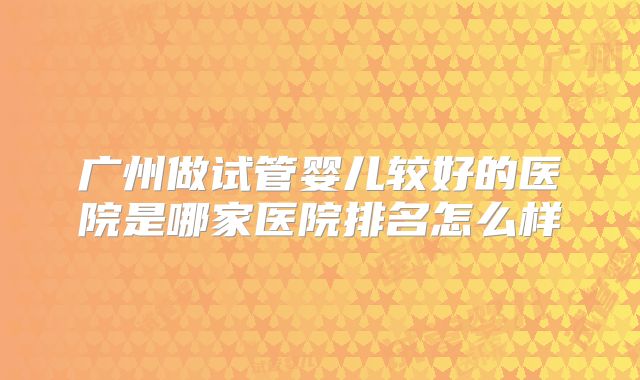 广州做试管婴儿较好的医院是哪家医院排名怎么样