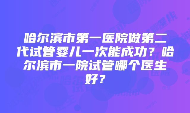 哈尔滨市第一医院做第二代试管婴儿一次能成功?哈尔滨市一院试管哪个医生好?