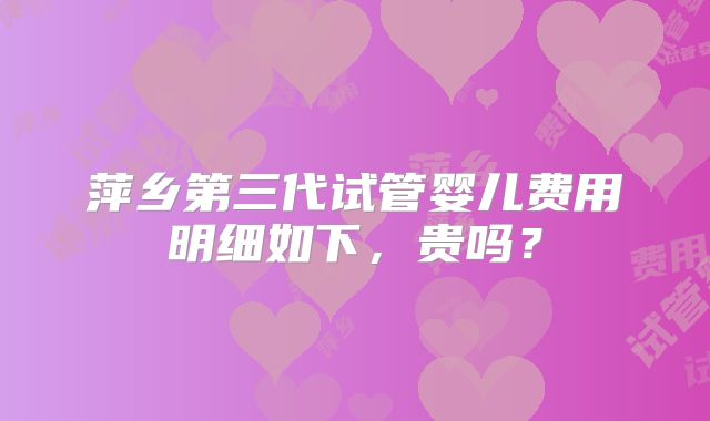 萍乡第三代试管婴儿费用明细如下，贵吗？