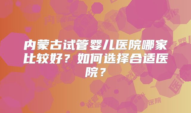 内蒙古试管婴儿医院哪家比较好?如何选择合适医院?