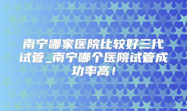南宁哪家医院比较好三代试管_南宁哪个医院试管成功率高！