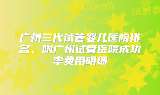 广州三代试管婴儿医院排名,附广州试管医院成功率费用明细