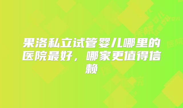 果洛私立试管婴儿哪里的医院最好,哪家更值得信赖