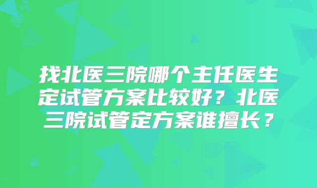 找北医三院哪个主任医生定试管方案比较好？北医三院试管定方案谁擅长？