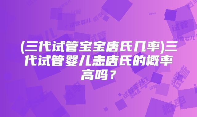 (三代试管宝宝唐氏几率)三代试管婴儿患唐氏的概率高吗?