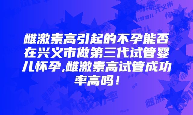 雌激素高引起的不孕能否在兴义市做第三代试管婴儿怀孕,雌激素高试管成功率高吗！