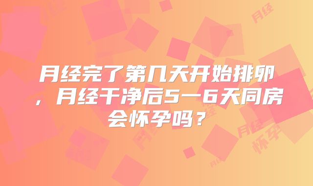 月经完了第几天开始排卵，月经干净后5一6天同房会怀孕吗？