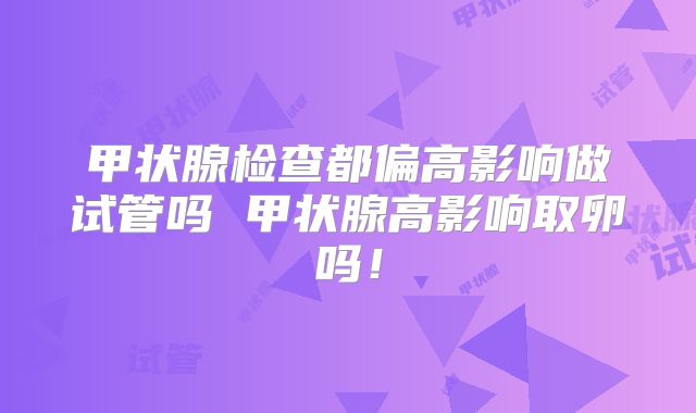 甲状腺检查都偏高影响做试管吗 甲状腺高影响取卵吗！