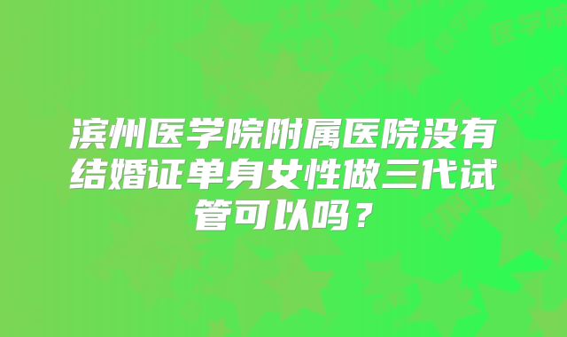 滨州医学院附属医院没有结婚证单身女性做三代试管可以吗？