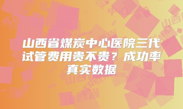 山西省煤炭中心医院三代试管费用贵不贵？成功率真实数据